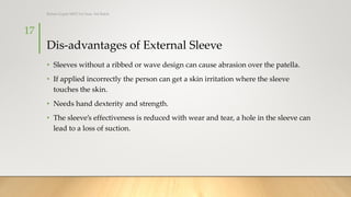 Dis-advantages of External Sleeve
• Sleeves without a ribbed or wave design can cause abrasion over the patella.
• If applied incorrectly the person can get a skin irritation where the sleeve
touches the skin.
• Needs hand dexterity and strength.
• The sleeve’s effectiveness is reduced with wear and tear, a hole in the sleeve can
lead to a loss of suction.
17
Rohan Gupta MPO 1st Year, 3rd Batch
 