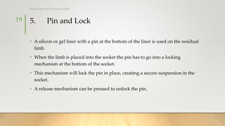 5. Pin and Lock
• A silicon or gel liner with a pin at the bottom of the liner is used on the residual
limb.
• When the limb is placed into the socket the pin has to go into a locking
mechanism at the bottom of the socket.
• This mechanism will lock the pin in place, creating a secure suspension in the
socket.
• A release mechanism can be pressed to unlock the pin.
19
Rohan Gupta MPO 1st Year, 3rd Batch
 