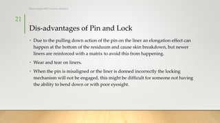 Dis-advantages of Pin and Lock
• Due to the pulling down action of the pin on the liner an elongation effect can
happen at the bottom of the residuum and cause skin breakdown, but newer
liners are reinforced with a matrix to avoid this from happening.
• Wear and tear on liners.
• When the pin is misaligned or the liner is donned incorrectly the locking
mechanism will not be engaged, this might be difficult for someone not having
the ability to bend down or with poor eyesight.
21
Rohan Gupta MPO 1st Year, 3rd Batch
 