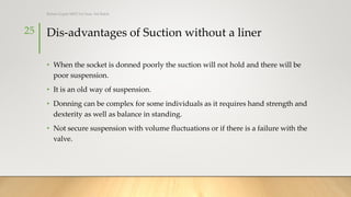 Dis-advantages of Suction without a liner
• When the socket is donned poorly the suction will not hold and there will be
poor suspension.
• It is an old way of suspension.
• Donning can be complex for some individuals as it requires hand strength and
dexterity as well as balance in standing.
• Not secure suspension with volume fluctuations or if there is a failure with the
valve.
25
Rohan Gupta MPO 1st Year, 3rd Batch
 