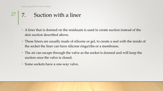 7. Suction with a liner
• A liner that is donned on the residuum is used to create suction instead of the
skin suction described above.
• These liners are usually made of silicone or gel, to create a seal with the inside of
the socket the liner can have silicone rings/ribs or a membrane.
• The air can escape through the valve as the socket is donned and will keep the
suction once the valve is closed.
• Some sockets have a one-way valve.
27
Rohan Gupta MPO 1st Year, 3rd Batch
 