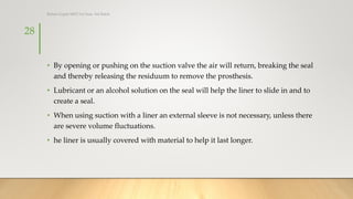 • By opening or pushing on the suction valve the air will return, breaking the seal
and thereby releasing the residuum to remove the prosthesis.
• Lubricant or an alcohol solution on the seal will help the liner to slide in and to
create a seal.
• When using suction with a liner an external sleeve is not necessary, unless there
are severe volume fluctuations.
• he liner is usually covered with material to help it last longer.
28
Rohan Gupta MPO 1st Year, 3rd Batch
 