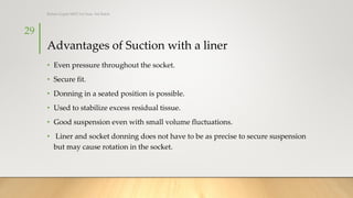 Advantages of Suction with a liner
• Even pressure throughout the socket.
• Secure fit.
• Donning in a seated position is possible.
• Used to stabilize excess residual tissue.
• Good suspension even with small volume fluctuations.
• Liner and socket donning does not have to be as precise to secure suspension
but may cause rotation in the socket.
29
Rohan Gupta MPO 1st Year, 3rd Batch
 