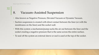 8. Vacuum-Assisted Suspension
• Also known as Negative Pressure, Elevated Vacuum or Dynamic Vacuum.
• Suction suspension is created with direct contact between the liner (or with the
membranes on the liner) and the socket wall.
• With this system a mechanism/pump sucks the air out between the liner and the
socket creating a negative pressure that is the same across the entire surface.
• To seal off the system an external sleeve or seal is used at the top of the socket.
32
Rohan Gupta MPO 1st Year, 3rd Batch
 