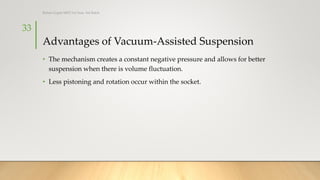 Advantages of Vacuum-Assisted Suspension
• The mechanism creates a constant negative pressure and allows for better
suspension when there is volume fluctuation.
• Less pistoning and rotation occur within the socket.
33
Rohan Gupta MPO 1st Year, 3rd Batch
 