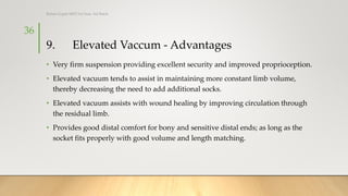 9. Elevated Vaccum - Advantages
• Very firm suspension providing excellent security and improved proprioception.
• Elevated vacuum tends to assist in maintaining more constant limb volume,
thereby decreasing the need to add additional socks.
• Elevated vacuum assists with wound healing by improving circulation through
the residual limb.
• Provides good distal comfort for bony and sensitive distal ends; as long as the
socket fits properly with good volume and length matching.
Rohan Gupta MPO 1st Year, 3rd Batch
36
 