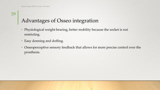 Advantages of Osseo integration
• Physiological weight-bearing, better mobility because the socket is not
restricting.
• Easy donning and doffing.
• Osseoperceptive sensory feedback that allows for more precise control over the
prosthesis.
39
Rohan Gupta MPO 1st Year, 3rd Batch
 