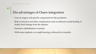 Dis-advantages of Osseo integration
• Cost of surgery and specific components for the prosthesis.
• Risk of infection and other complications such as delayed wound healing or
bodily fluid leakage from the implant.
• Extensive rehabilitation is needed.
• With some implants, no weight bearing is allowed for 6 months.
40
Rohan Gupta MPO 1st Year, 3rd Batch
 