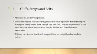 1. Cuffs, Straps and Belts
• Also called Auxillary suspension.
• This is the original way of keeping the socket on and prevent it from falling off
during the swing phase. Even though this and “old” way of suspension it is still
used today as it is an inexpensive, simple, reliable and durable way of
suspension.
• This can vary from a simple soft strap/cuff to a very rigid band around the
pelvis.
5
Rohan Gupta MPO 1st Year, 3rd Batch
 
