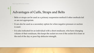 Advantages of Cuffs, Straps and Belts
• Belts or straps can be used as a primary suspension method if other methods fail
or are not appropriate.
• It can also be used as a secondary option for when negative pressure or suction
is used.
• It is also indicated for an individual with a short residuum, who have changing
volume of their residuum, this keeps the socket on even if the socket fit is loser at
the end of the day or poor hip abductor strength.
6
Rohan Gupta MPO 1st Year, 3rd Batch
 