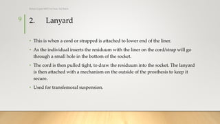 2. Lanyard
• This is when a cord or strapped is attached to lower end of the liner.
• As the individual inserts the residuum with the liner on the cord/strap will go
through a small hole in the bottom of the socket.
• The cord is then pulled tight, to draw the residuum into the socket. The lanyard
is then attached with a mechanism on the outside of the prosthesis to keep it
secure.
• Used for transfemoral suspension.
9
Rohan Gupta MPO 1st Year, 3rd Batch
 