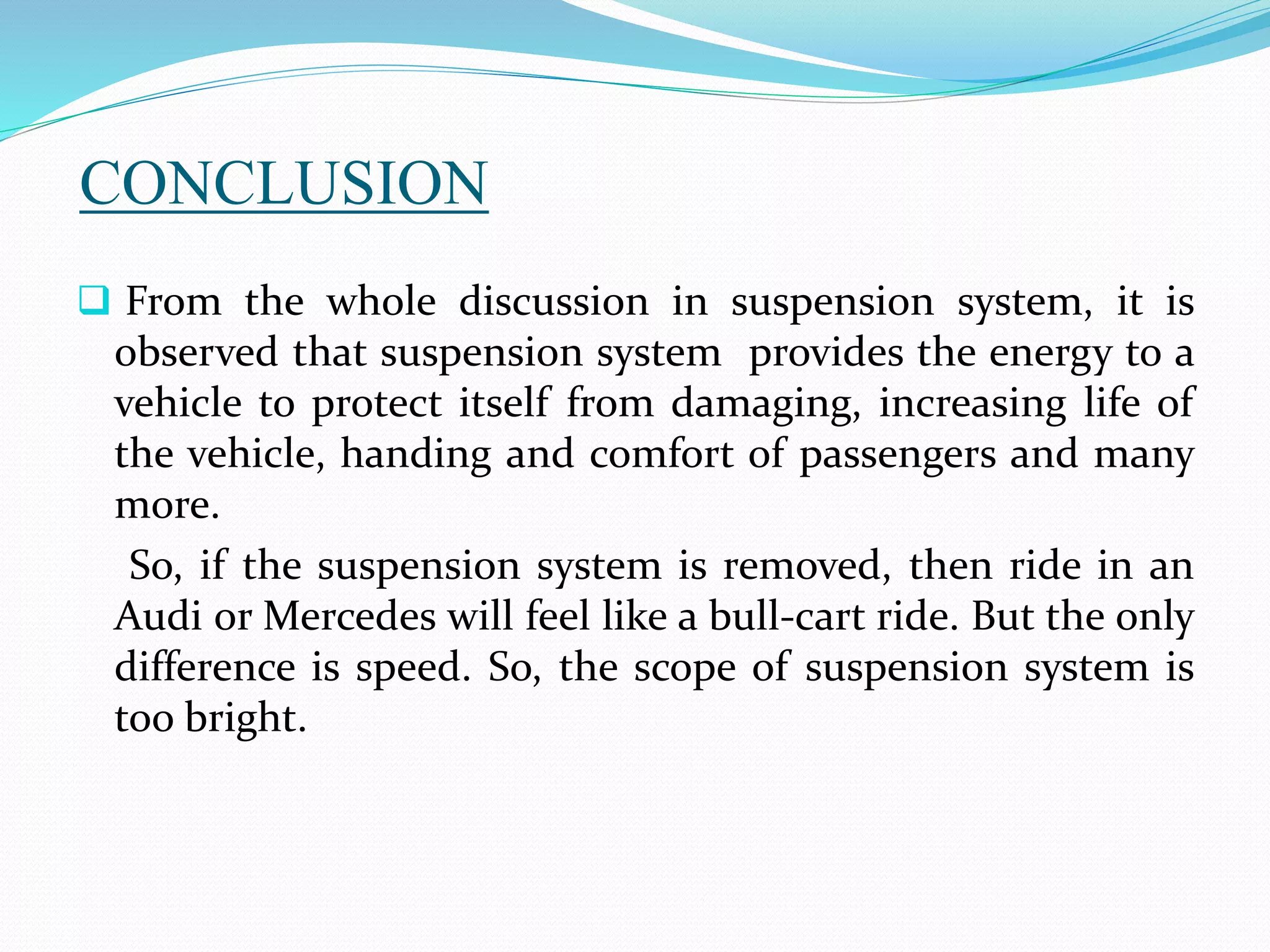 CONCLUSION
 From the whole discussion in suspension system, it is
observed that suspension system provides the energy to a
vehicle to protect itself from damaging, increasing life of
the vehicle, handing and comfort of passengers and many
more.
So, if the suspension system is removed, then ride in an
Audi or Mercedes will feel like a bull-cart ride. But the only
difference is speed. So, the scope of suspension system is
too bright.
 