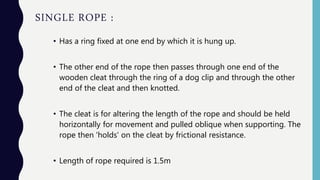 SINGLE ROPE :
• Has a ring fixed at one end by which it is hung up.
• The other end of the rope then passes through one end of the
wooden cleat through the ring of a dog clip and through the other
end of the cleat and then knotted.
• The cleat is for altering the length of the rope and should be held
horizontally for movement and pulled oblique when supporting. The
rope then 'holds' on the cleat by frictional resistance.
• Length of rope required is 1.5m
 