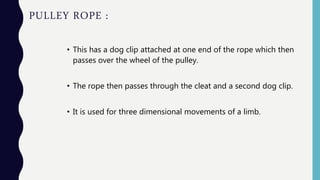 PULLEY ROPE :
• This has a dog clip attached at one end of the rope which then
passes over the wheel of the pulley.
• The rope then passes through the cleat and a second dog clip.
• It is used for three dimensional movements of a limb.
 