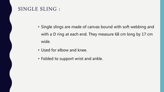 SINGLE SLING :
• Single slings are made of canvas bound with soft webbing and
with a D ring at each end. They measure 68 cm long by 17 cm
wide.
• Used for elbow and knee.
• Folded to support wrist and ankle.
 