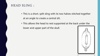 HEAD SLING :
• This is a short, split sling with its two halves stitched together
at an angle to create a central slit.
• This allows the head to rest supported at the back under the
lower and upper part of the skull.
 
