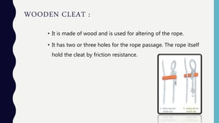 WOODEN CLEAT :
• It is made of wood and is used for altering of the rope.
• It has two or three holes for the rope passage. The rope itself
hold the cleat by friction resistance.
 