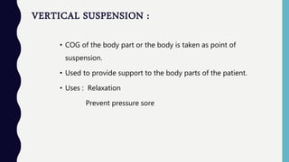 VERTICAL SUSPENSION :
• COG of the body part or the body is taken as point of
suspension.
• Used to provide support to the body parts of the patient.
• Uses : Relaxation
Prevent pressure sore
 