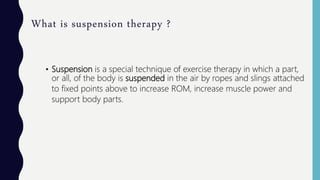What is suspension therapy ?
• Suspension is a special technique of exercise therapy in which a part,
or all, of the body is suspended in the air by ropes and slings attached
to fixed points above to increase ROM, increase muscle power and
support body parts.
 