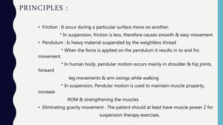 PRINCIPLES :
• Friction : It occur during a particular surface move on another.
* In suspension, friction is less, therefore causes smooth & easy movement
• Pendulum : Is heavy material suspended by the weightless thread
* When the force is applied on the pendulum it results in to and fro
movement.
* In human body, pendular motion occurs mainly in shoulder & hip joints,
forward
leg movements & arm swings while walking
* In suspension, Pendular motion is used to maintain muscle property,
increase
ROM & strengthening the muscles
• Eliminating gravity movement : The patient should at least have muscle power 2 for
suspension therapy exercises.
 