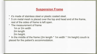 Suspension Frame
* it’s made of stainless steel or plastic coated steel.
* 5 cm metal mesh is placed over the top and head end of the frame,
rest of the sides of frame is left open.
* The measurement of frame
1m or 2m width
2m length
2m height.
* In the middle of the frame (2m length * 1m width * 1m height) couch is
placed for the patient’s accommodation.
 