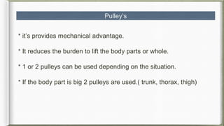 Pulley’s
* it’s provides mechanical advantage.
* It reduces the burden to lift the body parts or whole.
* 1 or 2 pulleys can be used depending on the situation.
* If the body part is big 2 pulleys are used.( trunk, thorax, thigh)
 
