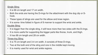 Single Sling:
• It is 68 cm length and 17 cm width.
• Both the ends are having the D-rings for the attachment with the dog clip or S-
hook.
• These types of slings are used for the elbow and knee region.
• It is some- time folded in figure of 8 manner to support the wrist and ankle.
Double Sling:
• It is bigger than the single sling, it will have more than two sides with the D-rings.
• It is more useful for supporting the bigger parts like thorax, trunk, and thigh.
• It has 68 cm length and 28 cm width.
Three-ring Sling:
• It is 75 cm length and 3-4 cm width, it consists of three D-rings.
• Two at the both end of the sling and one in the middle kept moving.
• It is mainly used for wrist and ankle regions.
 