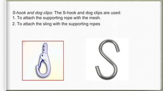 S-hook and dog clips: The S-hook and dog clips are used:
1. To attach the supporting rope with the mesh.
2. To attach the sling with the supporting ropes
 