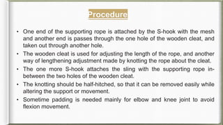 Procedure
• One end of the supporting rope is attached by the S-hook with the mesh
and another end is passes through the one hole of the wooden cleat, and
taken out through another hole.
• The wooden cleat is used for adjusting the length of the rope, and another
way of lengthening adjustment made by knotting the rope about the cleat.
• The one more S-hook attaches the sling with the supporting rope in-
between the two holes of the wooden cleat.
• The knotting should be half-hitched, so that it can be removed easily while
altering the support or movement.
• Sometime padding is needed mainly for elbow and knee joint to avoid
flexion movement.
 