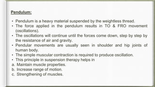 Pendulum:
• Pendulum is a heavy material suspended by the weightless thread.
• The force applied in the pendulum results in TO & FRO movement
(oscillations).
• The oscillations will continue until the forces come down, step by step by
the resistance of air and gravity.
• Pendular movements are usually seen in shoulder and hip joints of
human body.
• The simple muscular contraction is required to produce oscillation.
• This principle in suspension therapy helps in
a. Maintain muscle properties.
b. Increase range of motion.
c. Strengthening of muscles.
 