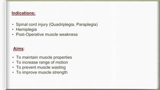 Indications:
Aims:
• Spinal cord injury (Quadriplegia, Paraplegia)
• Hemiplegia
• Post-Operative muscle weakness
• To maintain muscle properties
• To increase range of motion
• To prevent muscle wasting
• To improve muscle strength
 