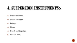 4. SUSPENSION INSTRUMENTS:-
a) Suspension frame.
b) Supporting ropes.
c) Pulleys.
d) Slings.
e) S-hook and dog clips.
f) Wooden cleat.
 