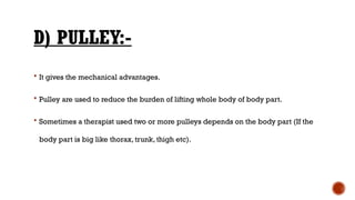 D) PULLEY:-
 It gives the mechanical advantages.
 Pulley are used to reduce the burden of lifting whole body of body part.
 Sometimes a therapist used two or more pulleys depends on the body part (If the
body part is big like thorax, trunk, thigh etc).
 