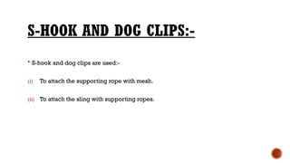 S-HOOK AND DOG CLIPS:-
 S-hook and dog clips are used:-
(i) To attach the supporting rope with mesh.
(ii) To attach the sling with supporting ropes.
 