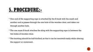 5. PROCEDURE:-
 One end of the supporting rope is attached by the S-hook with the mesh and
another end is passes through the one hole of the wooden cleat, and taken out
through another hole.
 The one more S-hook attaches the sling with the supporting rope in between the
two holes of wooden cleat.
 The knotting should be half hitched, so that it can be removed easily while altering
the support or movement.
 
