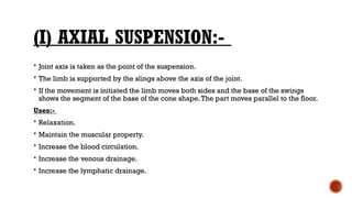 (I) AXIAL SUSPENSION:-
 Joint axis is taken as the point of the suspension.
 The limb is supported by the slings above the axis of the joint.
 If the movement is initiated the limb moves both sides and the base of the swings
shows the segment of the base of the cone shape.The part moves parallel to the floor.
Uses:-
 Relaxation.
 Maintain the muscular property.
 Increase the blood circulation.
 Increase the venous drainage.
 Increase the lymphatic drainage.
 