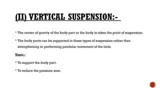 (II) VERTICAL SUSPENSION:-
 The center of gravity of the body part or the body is taken the point of suspension.
 The body parts can be supported in these types of suspension rather than
strengthening or performing pendular movement of the limb.
Uses:-
 To support the body part.
 To reduce the pressure sore.
 