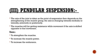 (III) PENDULAR SUSPENSION:-
 The axis of the joint is taken as the point of suspension then depends on the
strengthening of the muscle group, the axis is changing towards medially or
laterally, anteriorly or posteriorly.
 The muscles will be getting resistance while movement if the axis is shifted
opposite to that movement.
Uses:-
 To strengthen the muscles.
 To increase the muscle power.
 To increase the endurance.
 