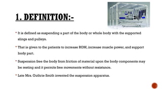 1. DEFINITION:-
 It is defined as suspending a part of the body or whole body with the supported
slings and pulleys.
 That is given to the patients to increase ROM, increase muscle power, and support
body part.
 Suspension free the body from friction of material upon the body components may
be resting and it permits free movements without resistance.
 Late Mrs. Guthrie Smith invented the suspension apparatus.
 