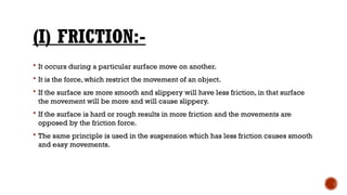 (I) FRICTION:-
 It occurs during a particular surface move on another.
 It is the force, which restrict the movement of an object.
 If the surface are more smooth and slippery will have less friction, in that surface
the movement will be more and will cause slippery.
 If the surface is hard or rough results in more friction and the movements are
opposed by the friction force.
 The same principle is used in the suspension which has less friction causes smooth
and easy movements.
 