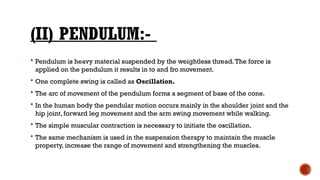 (II) PENDULUM:-
 Pendulum is heavy material suspended by the weightless thread.The force is
applied on the pendulum it results in to and fro movement.
 One complete swing is called as Oscillation.
 The arc of movement of the pendulum forms a segment of base of the cone.
 In the human body the pendular motion occurs mainly in the shoulder joint and the
hip joint, forward leg movement and the arm swing movement while walking.
 The simple muscular contraction is necessary to initiate the oscillation.
 The same mechanism is used in the suspension therapy to maintain the muscle
property, increase the range of movement and strengthening the muscles.
 