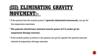 (III) ELIMINATING GRAVITY
MOVEMENT:-
 If the person has the muscle power 2 (gravity eliminated movement), can go for
the suspension exercises.
 The patients should have minimal muscle power of 2 to under go for
suspension therapy exercise.
 If the muscle power is above 3, the patient can go for against the gravity exercise
instead of suspension therapy exercise.
 