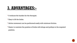 3. ADVANTAGES:-
 It reduces the burden for the therapist.
 Easy to lift the limbs.
 Active movement can be performed easily with minimum friction.
 Easier to maintain the position of limbs with slings and pulleys in the required
position.
 