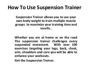 How To Use Suspension Trainer
  Suspension Trainer allows you to use your
   own body weight to train multiple muscle
  groups to maximize your training time and
                  results..

  Whether you are at home or on the road
  The suspension trainer challenges every
  suspended movement. With over 100
  exercises targeting your legs, back, chest,
  arm, shoulders and core you will be able to
  enhance your workouts.
  Get the Suspension Trainer.
 
