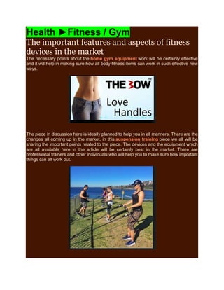 Health ►Fitness / Gym
The important features and aspects of fitness
devices in the market
The necessary points about the home gym equipment work will be certainly effective
and it will help in making sure how all body fitness items can work in such effective new
ways.
The piece in discussion here is ideally planned to help you in all manners. There are the
changes all coming up in the market, in this suspension training piece we all will be
sharing the important points related to the piece. The devices and the equipment which
are all available here in the article will be certainly best in the market. There are
professional trainers and other individuals who will help you to make sure how important
things can all work out.
 