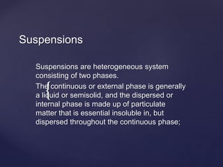 {
Suspensions
Suspensions are heterogeneous system
consisting of two phases.
The continuous or external phase is generally
a liquid or semisolid, and the dispersed or
internal phase is made up of particulate
matter that is essential insoluble in, but
dispersed throughout the continuous phase;
 