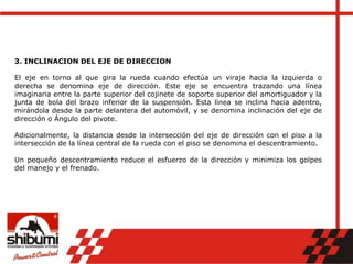 3. INCLINACION DEL EJE DE DIRECCION
El eje en torno al que gira la rueda cuando efectúa un viraje hacia la izquierda o
derecha se denomina eje de dirección. Este eje se encuentra trazando una línea
imaginaria entre la parte superior del cojinete de soporte superior del amortiguador y la
junta de bola del brazo inferior de la suspensión. Esta línea se inclina hacia adentro,
mirándola desde la parte delantera del automóvil, y se denomina inclinación del eje de
dirección o Ángulo del pivote.
Adicionalmente, la distancia desde la intersección del eje de dirección con el piso a la
intersección de la línea central de la rueda con el piso se denomina el descentramiento.
Un pequeño descentramiento reduce el esfuerzo de la dirección y minimiza los golpes
del manejo y el frenado.
 