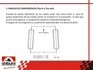 5. ANGULO DE CONVERGENCIA (Toe-in y Toe-out)
Cuando las partes delanteras de las ruedas están mas cerca entre si que las
partes posteriores de las ruedas (como se muestra en la ilustración) se dice que
ocurre convergencia. La disposición opuesta es llamada divergencia.
El ángulo de convergencia es usualmente expresado por una distancia (B-A).
 