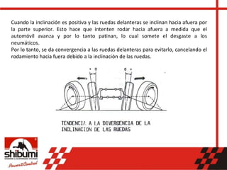 Cuando la inclinación es positiva y las ruedas delanteras se inclinan hacia afuera por
la parte superior. Esto hace que intenten rodar hacia afuera a medida que el
automóvil avanza y por lo tanto patinan, lo cual somete el desgaste a los
neumáticos.
Por lo tanto, se da convergencia a las ruedas delanteras para evitarlo, cancelando el
rodamiento hacia fuera debido a la inclinación de las ruedas.
 