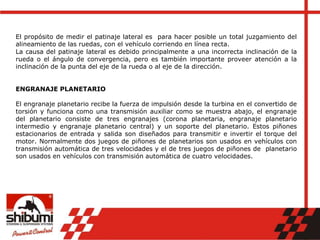El propósito de medir el patinaje lateral es para hacer posible un total juzgamiento del
alineamiento de las ruedas, con el vehículo corriendo en línea recta.
La causa del patinaje lateral es debido principalmente a una incorrecta inclinación de la
rueda o el ángulo de convergencia, pero es también importante proveer atención a la
inclinación de la punta del eje de la rueda o al eje de la dirección.
ENGRANAJE PLANETARIO
El engranaje planetario recibe la fuerza de impulsión desde la turbina en el convertido de
torsión y funciona como una transmisión auxiliar como se muestra abajo, el engranaje
del planetario consiste de tres engranajes (corona planetaria, engranaje planetario
intermedio y engranaje planetario central) y un soporte del planetario. Estos piñones
estacionarios de entrada y salida son diseñados para transmitir e invertir el torque del
motor. Normalmente dos juegos de piñones de planetarios son usados en vehículos con
transmisión automática de tres velocidades y el de tres juegos de piñones de planetario
son usados en vehículos con transmisión automática de cuatro velocidades.
 